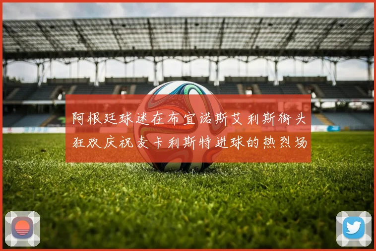 阿根廷球迷在布宜诺斯艾利斯街头狂欢庆祝麦卡利斯特进球的热烈场面